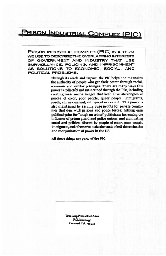 RaisQn News TRAL COMPLEX (PIC)

PRISON INDUSTRIAL COMPLEX (PIC) IS A TERM
WE USE TO DESCRIBE THE OVERLAPPING INTERESTS
OF GOVERNMENT AND INDUSTRY THAT USE
SURVEILLANCE, POLICING, AND IMPRISONMENT
AS SOLUTIONS TO ECONOMIC, SOCIAL, AND
POLITICAL PROBLEMS.

‘Through ts reach and impact, the PIC helps and maintains
the authority of people who get their power through racial
coonomie and similar privileges. There are many ways this
power is collectéd and maintsined through the PIC, induding
‘resting mast media images that keep alive atercotypes of
people of color, poor people, queer people, immigrants,
youth, ez as criminal, delinquent ur deviant. "This power is
also maintained by earning huge profts for private compa-
nies thal deal with prisons and police forees; helping eamn
political ins for “tough on rime” politicians; increasing the
influence of prison guard and police unions; and eliminating
social ard political dissent by people of color, poor people,
‘migrants, and others who make demanis of self-determination
‘and reorganization of pawer in the US.

 

 

‘All these things ace parte of the PIC.

“Tras np Pree Zine Dare

PO. bas boys
Ceneart CA 34504
